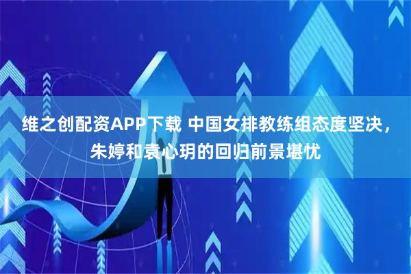 维之创配资APP下载 中国女排教练组态度坚决，朱婷和袁心玥的回归前景堪忧