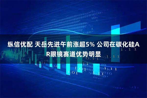 纵信优配 天岳先进午前涨超5% 公司在碳化硅AR眼镜赛道优势明显