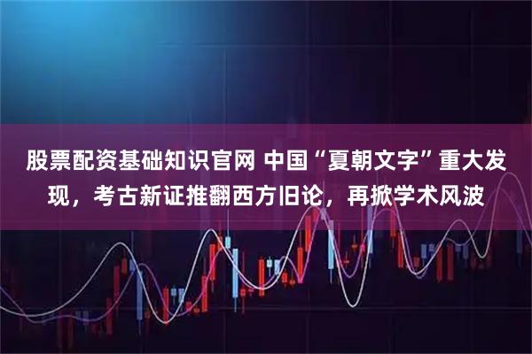 股票配资基础知识官网 中国“夏朝文字”重大发现，考古新证推翻西方旧论，再掀学术风波