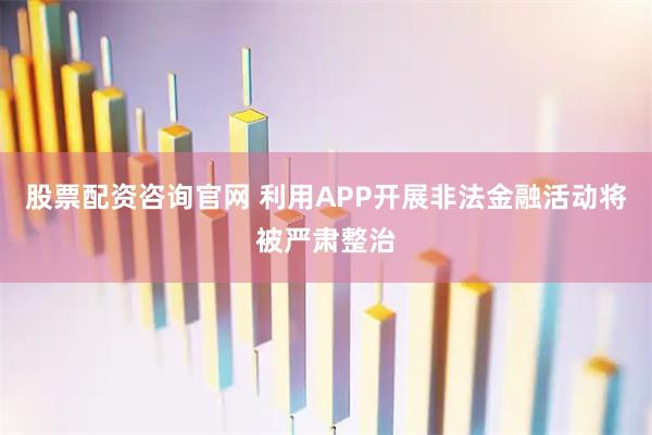 股票配资咨询官网 利用APP开展非法金融活动将被严肃整治