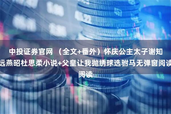 中投证券官网 （全文+番外）怀庆公主太子谢知远燕昭杜思柔小说+父皇让我抛绣球选驸马无弹窗阅读