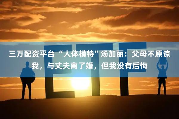 三万配资平台 “人体模特”汤加丽：父母不原谅我，与丈夫离了婚，但我没有后悔