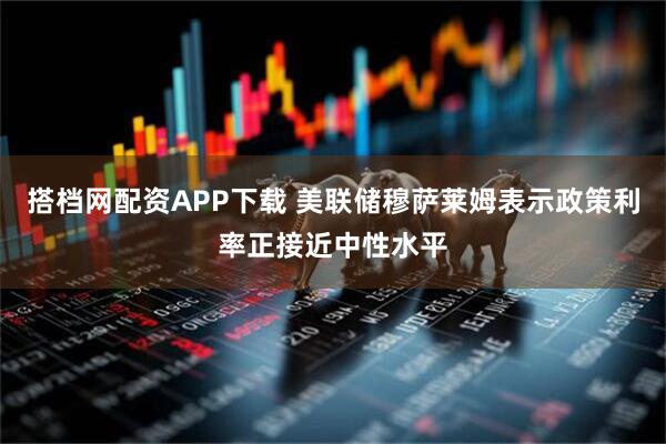 搭档网配资APP下载 美联储穆萨莱姆表示政策利率正接近中性水平