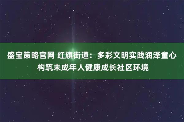 盛宝策略官网 红旗街道：多彩文明实践润泽童心 构筑未成年人健康成长社区环境