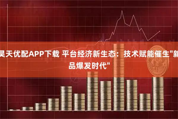 昊天优配APP下载 平台经济新生态：技术赋能催生"新品爆发时代"