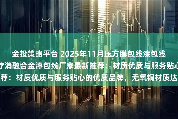金投策略平台 2025年11月压方膜包线漆包线,音圈自粘线漆包线,医疗消融合金漆包线厂家最新推荐:材质优质与服务贴心的优质品牌,无氧铜材质达标