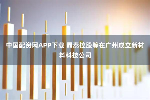 中国配资网APP下载 晶泰控股等在广州成立新材料科技公司