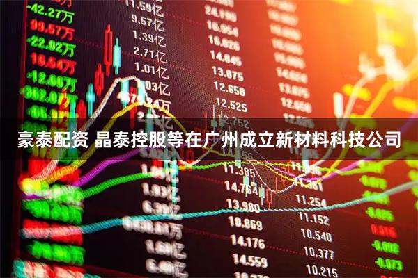 豪泰配资 晶泰控股等在广州成立新材料科技公司