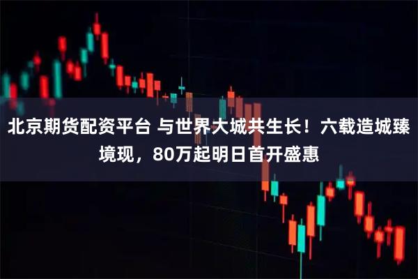 北京期货配资平台 与世界大城共生长！六载造城臻境现，80万起明日首开盛惠