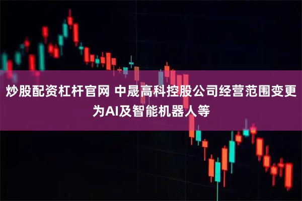 炒股配资杠杆官网 中晟高科控股公司经营范围变更为AI及智能机器人等