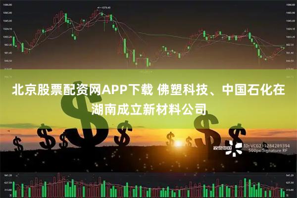 北京股票配资网APP下载 佛塑科技、中国石化在湖南成立新材料公司
