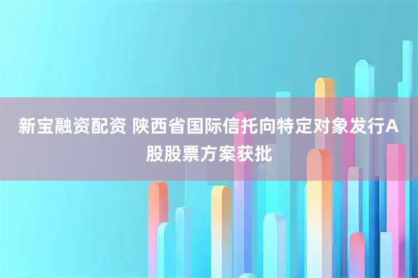 新宝融资配资 陕西省国际信托向特定对象发行A股股票方案获批