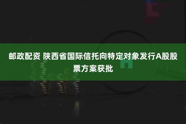 邮政配资 陕西省国际信托向特定对象发行A股股票方案获批