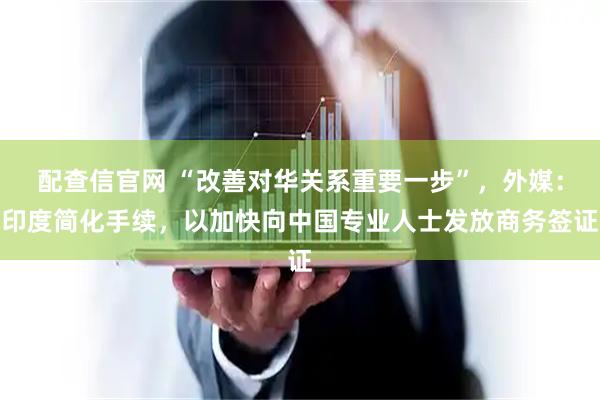 配查信官网 “改善对华关系重要一步”,外媒:印度简化手续,以加快向中国专业人士发放商务签证